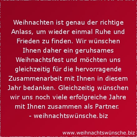 Weihnachtswünsche geschäftlich Weihnachten ist genau der richtige Anlass, um wieder einmal Ruhe und Frieden zu finden. Wir wünschen Ihnen daher ein geruhsames Weihnachtsfest und möchten uns gleichzeitig für die hervorragende Zusammenarbeit mit Ihnen in diesem Jahr bedanken. Gleichzeitig wünschen wir uns noch viele erfolgreiche Jahre mit Ihnen zusammen als Partner.